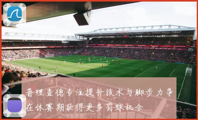 普理查德专注提升技术与脚步力争在休赛期获得更多罚球机会