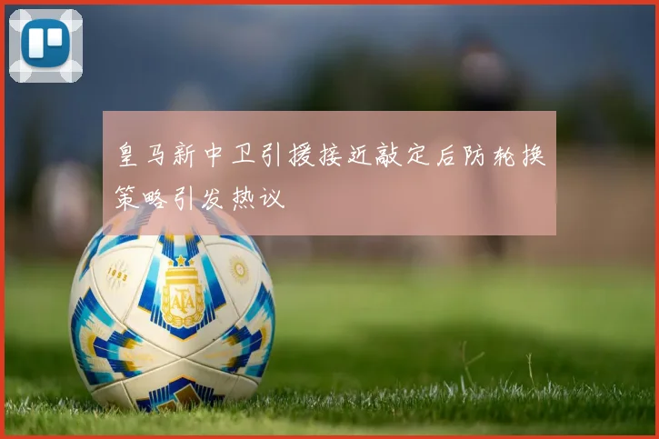 皇马新中卫引援接近敲定后防轮换策略引发热议