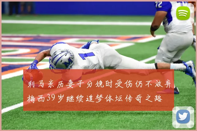 利马亲历妻子分娩时受伤仍不放弃梅西39岁继续追梦体坛传奇之路