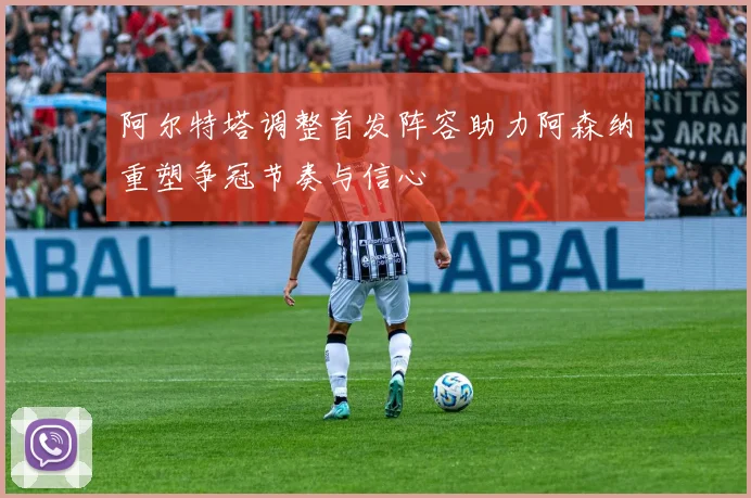 阿尔特塔调整首发阵容助力阿森纳重塑争冠节奏与信心