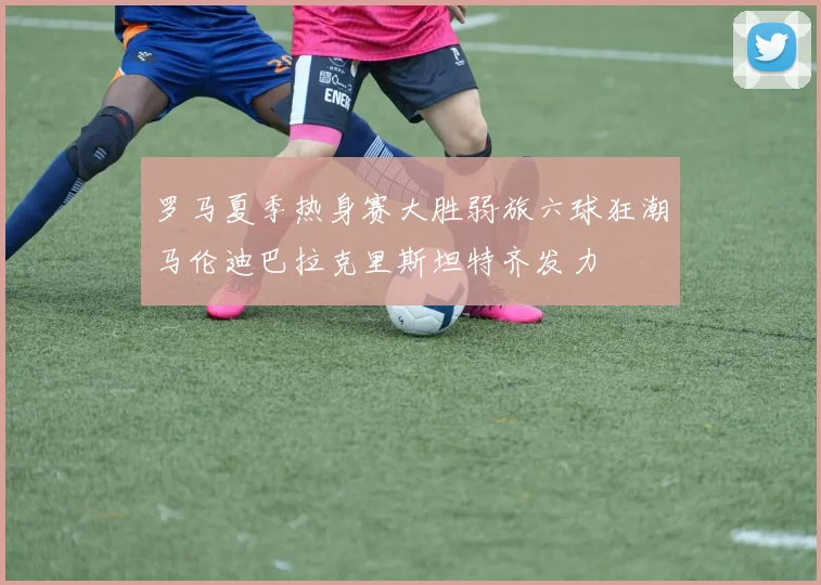 罗马夏季热身赛大胜弱旅六球狂潮马伦迪巴拉克里斯坦特齐发力